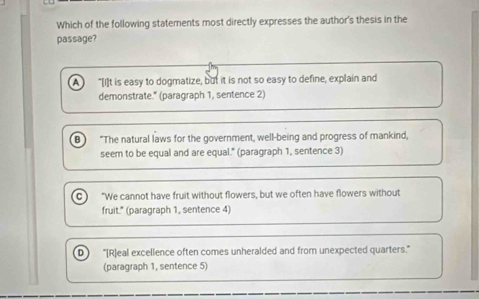 Which of the following statements most directly expresses the author's thesis in the
passage?
A “[I]t is easy to dogmatize, but it is not so easy to define, explain and
demonstrate." (paragraph 1, sentence 2)
B “The natural laws for the government, well-being and progress of mankind,
seem to be equal and are equal." (paragraph 1, sentence 3)
c) "We cannot have fruit without flowers, but we often have flowers without
fruit." (paragraph 1, sentence 4)
D ) “[R]eal excellence often comes unheralded and from unexpected quarters.”
(paragraph 1, sentence 5)