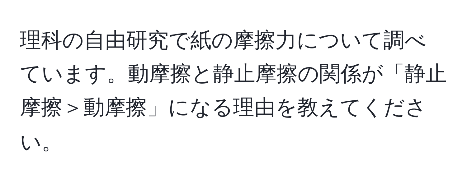 理科の自由研究で紙の摩擦力について調べています。動摩擦と静止摩擦の関係が「静止摩擦＞動摩擦」になる理由を教えてください。