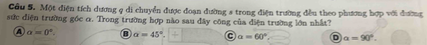 Một điện tích dương q di chuyển được đoạn đường s trong điện trường đều theo phương hợp với đường
sức điện trường góc α. Trong trường hợp nào sau đây công của diện trường lớn nhất?
A alpha =0°.
alpha =45°.
C alpha =60°
o alpha =90°.