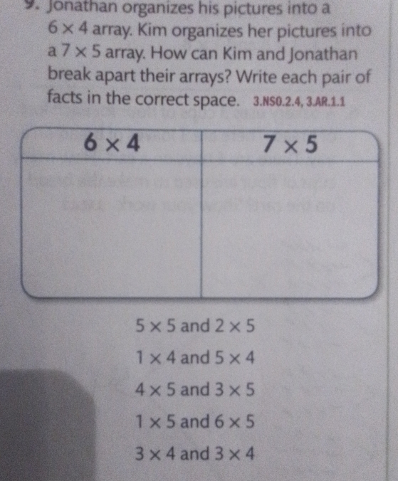 Jonathan organizes his pictures into a
6* 4 array. Kim organizes her pictures into
a7* 5 array. How can Kim and Jonathan
break apart their arrays? Write each pair of
facts in the correct space. 3.NS0.2.4, 3.AR.1.1
5* 5 and 2* 5
1* 4 and 5* 4
4* 5 and 3* 5
1* 5 and 6* 5
3* 4 and 3* 4