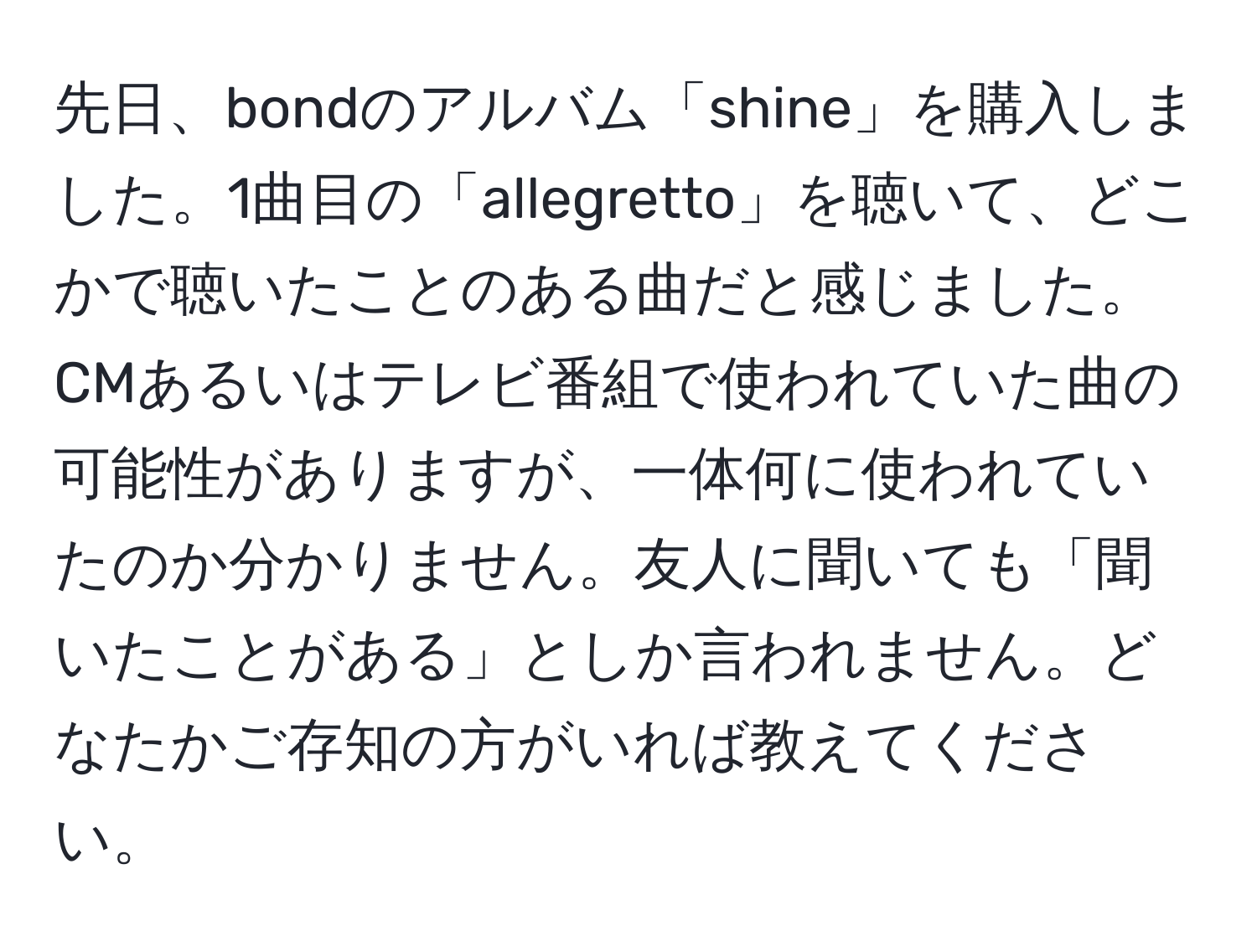 先日、bondのアルバム「shine」を購入しました。1曲目の「allegretto」を聴いて、どこかで聴いたことのある曲だと感じました。CMあるいはテレビ番組で使われていた曲の可能性がありますが、一体何に使われていたのか分かりません。友人に聞いても「聞いたことがある」としか言われません。どなたかご存知の方がいれば教えてください。