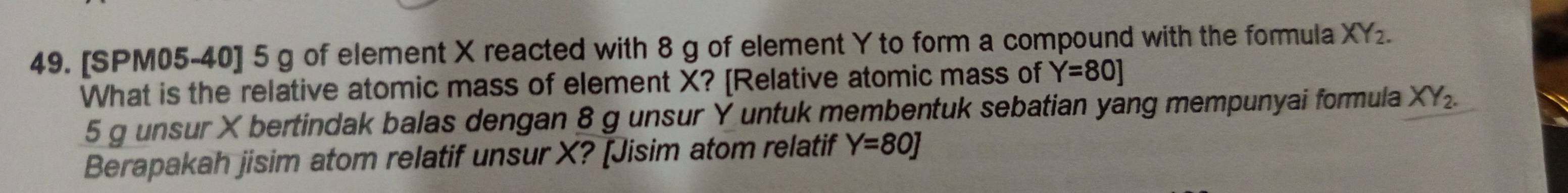 [SPM05-40] 5 g of element X reacted with 8 g of element Y to form a compound with the formula XY_2. 
What is the relative atomic mass of element X? [Relative atomic mass of Y=80]
5 g unsur X bertindak balas dengan 8 g unsur Y untuk membentuk sebatian yang mempunyai formula XY_2. 
Berapakah jisim atom relatif unsur X? [Jisim atom relatif Y=80J