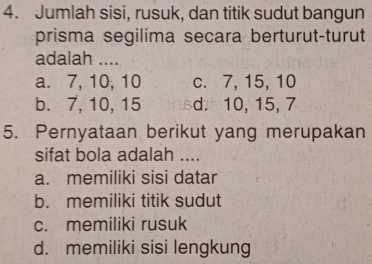 Jumlah sisi, rusuk, dan titik sudut bangun
prisma segilima secara berturut-turut
adalah ....
a. 7, 10, 10 c. 7, 15, 10
b. 7, 10, 15 d. 10, 15, 7
5. Pernyataan berikut yang merupakan
sifat bola adalah ....
a. memiliki sisi datar
b. memiliki titik sudut
c. memiliki rusuk
d. memiliki sisi lengkung