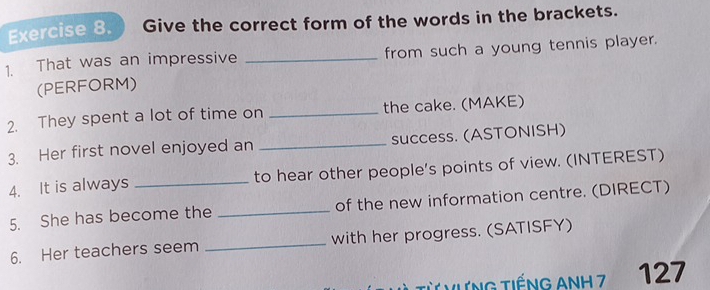 Give the correct form of the words in the brackets. 
1. That was an impressive _from such a young tennis player. 
(PERFORM) 
2. They spent a lot of time on _the cake. (MAKE) 
3. Her first novel enjoyed an _success. (ASTONISH) 
4. It is always _to hear other people's points of view. (INTEREST) 
5. She has become the _of the new information centre. (DIRECT) 
6. Her teachers seem _with her progress. (SATISFY) 
VƯNG TiếNG ANH 7 127