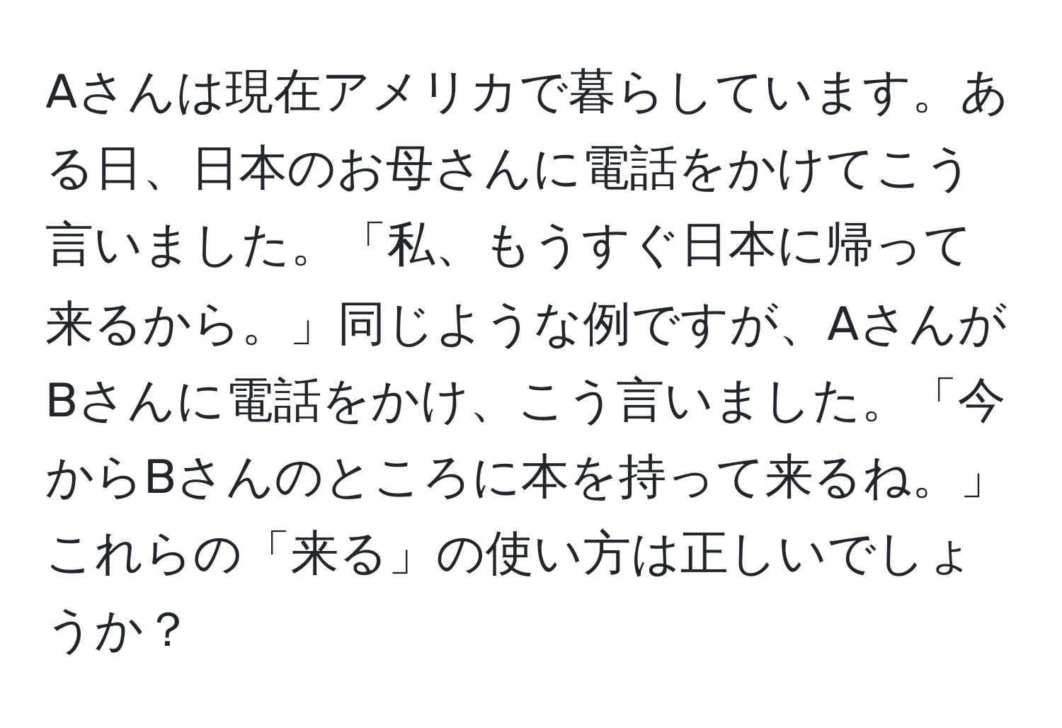 Aさんは現在アメリカで暮らしています。ある日、日本のお母さんに電話をかけてこう言いました。「私、もうすぐ日本に帰って来るから。」同じような例ですが、AさんがBさんに電話をかけ、こう言いました。「今からBさんのところに本を持って来るね。」これらの「来る」の使い方は正しいでしょうか？