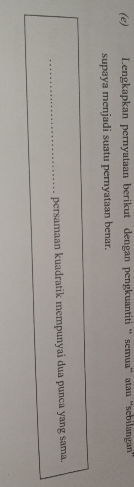 Lengkapkan pernyataan berikut dengan pengkuantiti “ semua” atau “sebilangan” 
supaya menjadi suatu pernyataan benar. 
_persamaan kuadratik mempunyai dua punca yang sama.