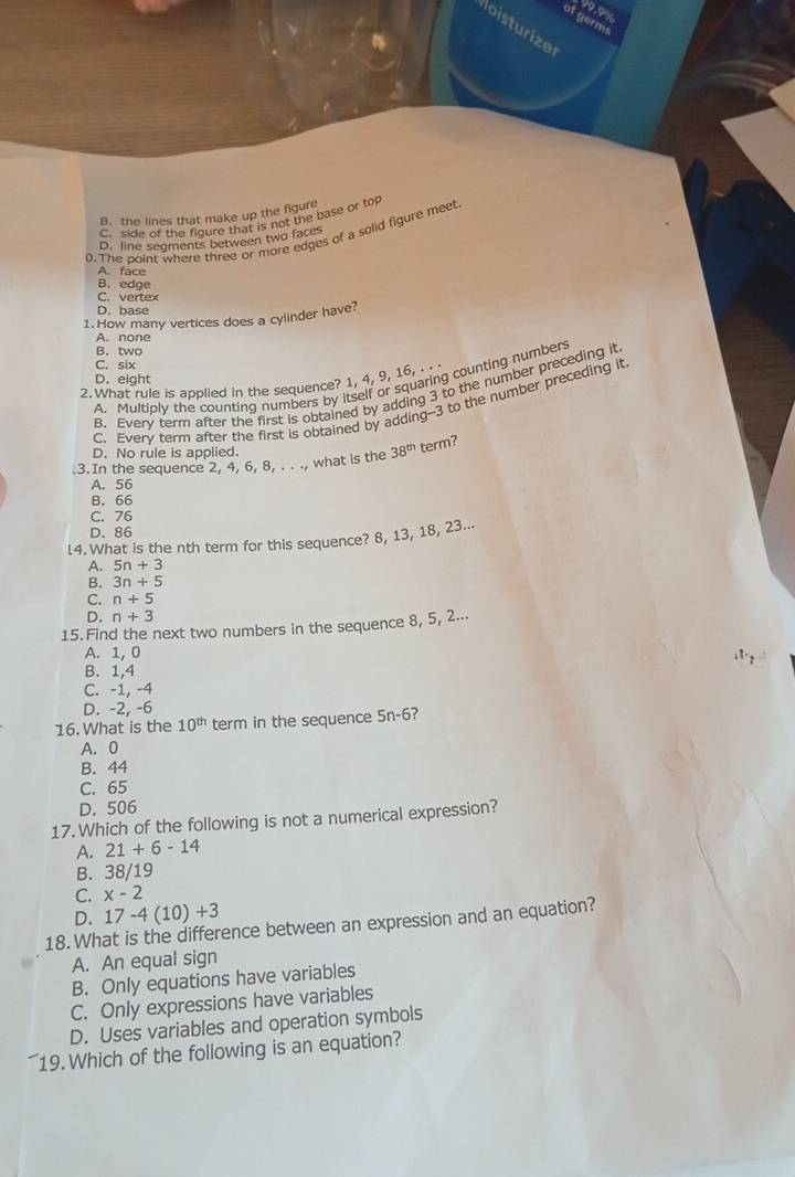 19.9%
of germs
loisturize
B. the lines that make up the figure
C. side of the figure that is not the base or top
0. The point where three or more edges of a solid figure meet
D. line segments between two faces
A. face
B. edge
C. vertex
D. base
1. How many vertices does a cylinder have?
A. none
B. two
C. six
D. eight
A. Multiply the counting numbers by itself or squaring counting numbers
2. What rule is applied in the sequence? 1, 4, 9, 16, . . .
B. Every term after the first is obtained by adding 3 to the number preceding it
C. Everv term after the first is obtained by adding- -3 to the number preceding it
D. No rule is applied.
.3.In the sequence 2, 4, 6, 8, . . ., what is the 38^(th) term?
A. 56
B. 66
C. 76
D. 86
14. What is the nth term for this sequence? 8, 13, 18, 23...
A. 5n+3
B. 3n+5
C. n+5
D. n+3
15. Find the next two numbers in the sequence 8, 5, 2...
A. 1, 0. 1.,
B. 1, 4
C. -1, -4
D. -2, -6
16. What is the 10^(th) term in the sequence 5n-6
A. 0
B. 44
C. 65
D. 506
17. Which of the following is not a numerical expression?
A. 21+6-14
B. 38/19
C. x-2
D. 17-4(10)+3
18. What is the difference between an expression and an equation?
A. An equal sign
B. Only equations have variables
C. Only expressions have variables
D. Uses variables and operation symbols
19. Which of the following is an equation?