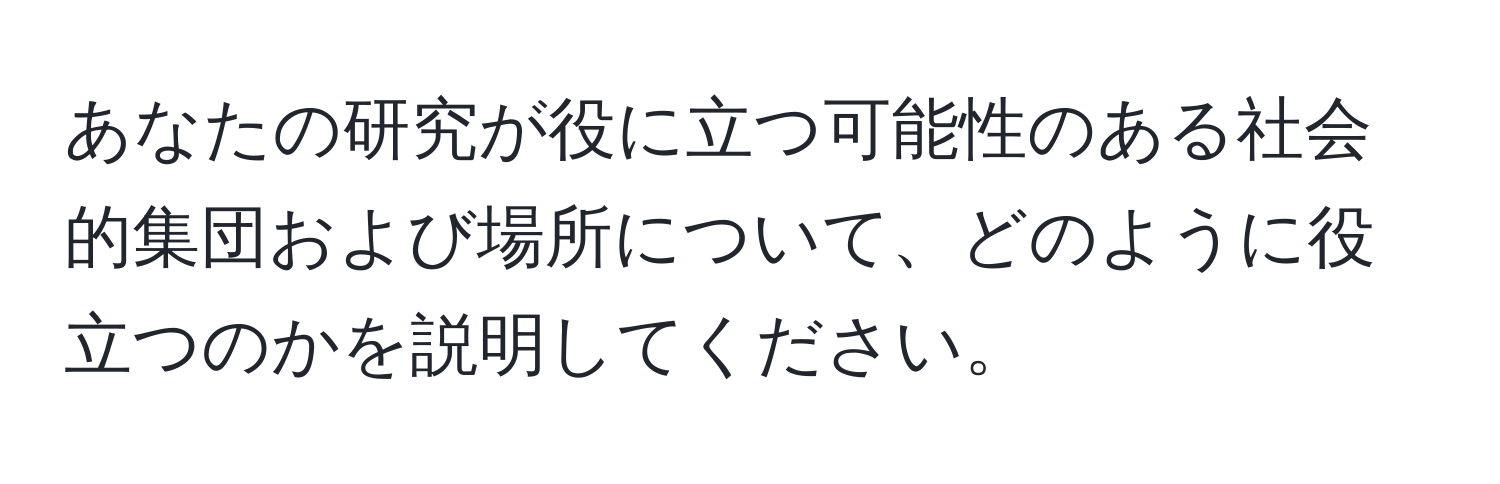 あなたの研究が役に立つ可能性のある社会的集団および場所について、どのように役立つのかを説明してください。