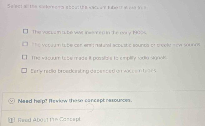 Select all the statements about the vacuum tube that are true.
The vacuum tube was invented in the early 1900s.
The vacuum tube can emit natural acoustic sounds or create new sounds.
The vacuum tube made it possible to amplify radio signals.
Early radio broadcasting depended on vacuum tubes.
Need help? Review these concept resources.
€ Read About the Concept