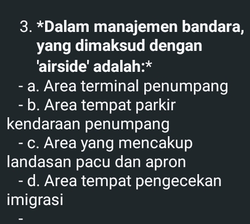 Dalam manajemen bandara,
yang dimaksud dengan
'airside' adalah:*
- a. Area terminal penumpang
- b. Area tempat parkir
kendaraan penumpang
- c. Area yang mencakup
landasan pacu dan apron
- d. Area tempat pengecekan
imigrasi