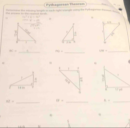 Pythagorean Theorem Sheet 1
Determine the missing length in each right triangle using the Pythagorean theorem. Iom
the answer to the nearest tenth .
1
21
3)
P 
7 .6 
in
2 in B
BC= _
PQ= _
_ UW=
4)
5)
6)

XZ= _
_ EF=
_ JL=
6)
9)
16f N