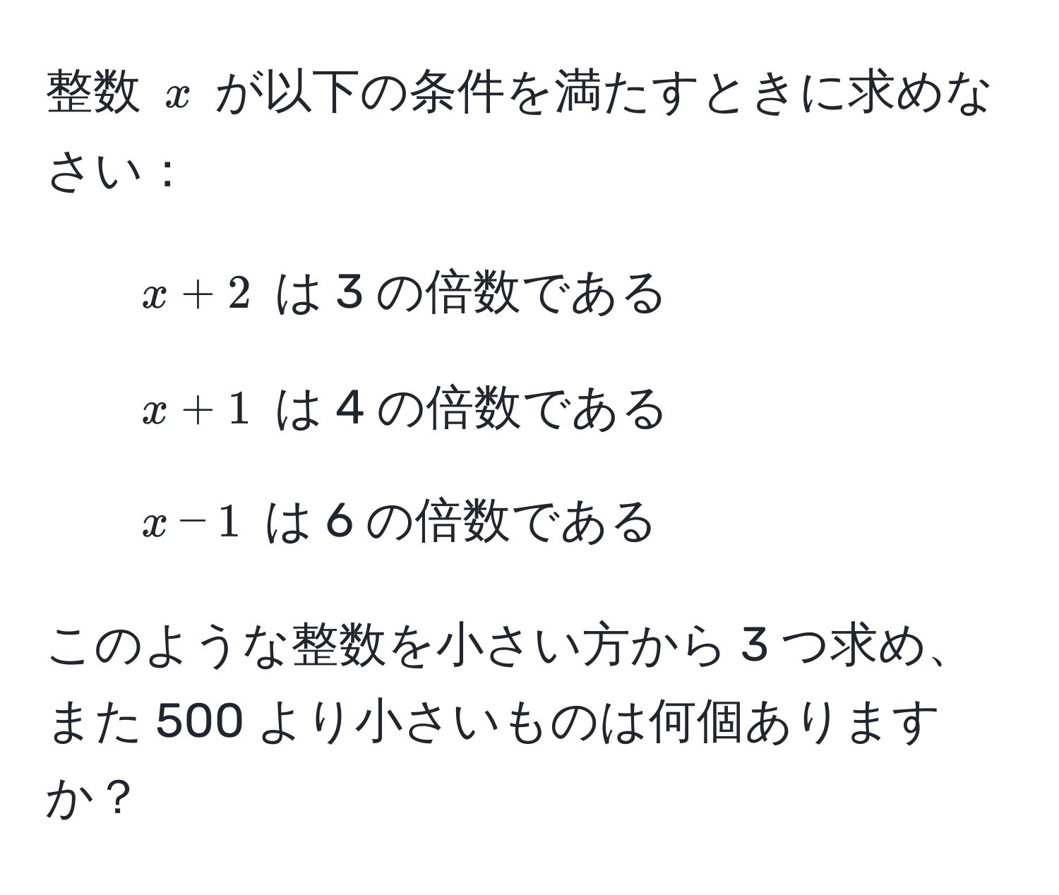 整数 $x$ が以下の条件を満たすときに求めなさい：  
1. $x + 2$ は 3 の倍数である  
2. $x + 1$ は 4 の倍数である  
3. $x - 1$ は 6 の倍数である  

このような整数を小さい方から 3 つ求め、また 500 より小さいものは何個ありますか？