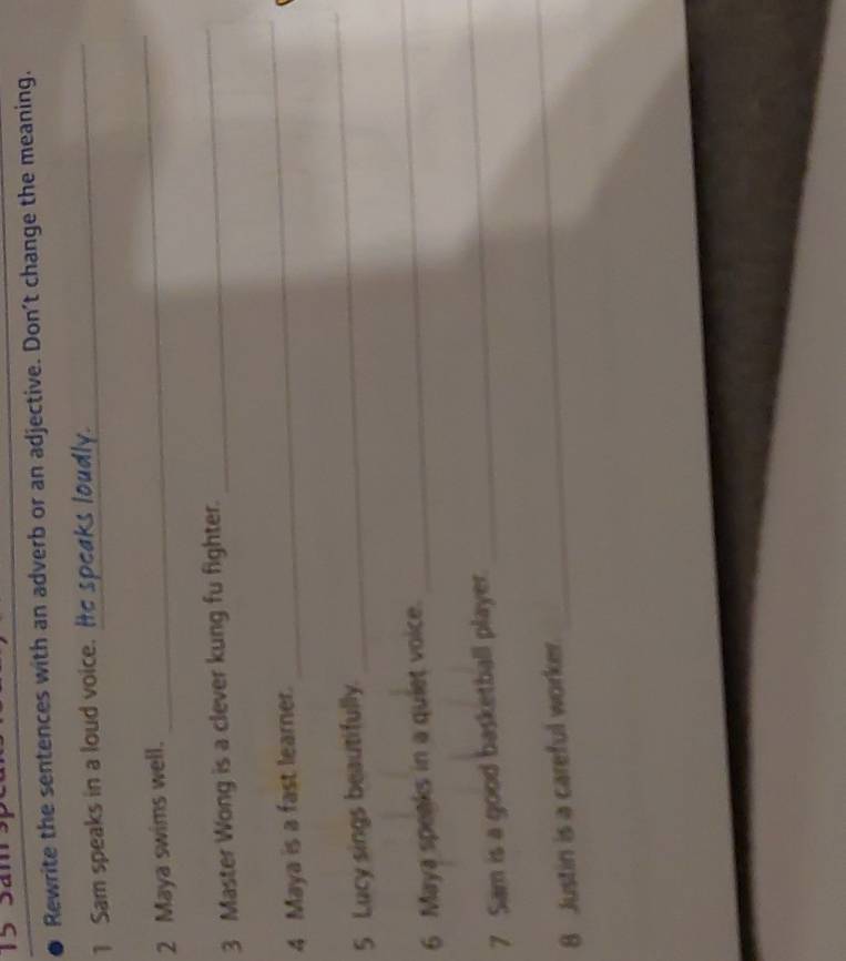 Sam 
Rewrite the sentences with an adverb or an adjective. Don’t change the meaning. 
1 Sam speaks in a loud voice. Ie speaks loudly. 
2 Maya swims well. 
_ 
3 Master Wong is a clever kung fu fighter. 
_ 
4 Maya is a fast learner. 
_ 
5 Lucy sings beautifully. 
_ 
6 Maya speaks in a quiet voice. 
_ 
7 Sam is a good basketball player. 
_ 
8 Justin is a careful worker. 
_