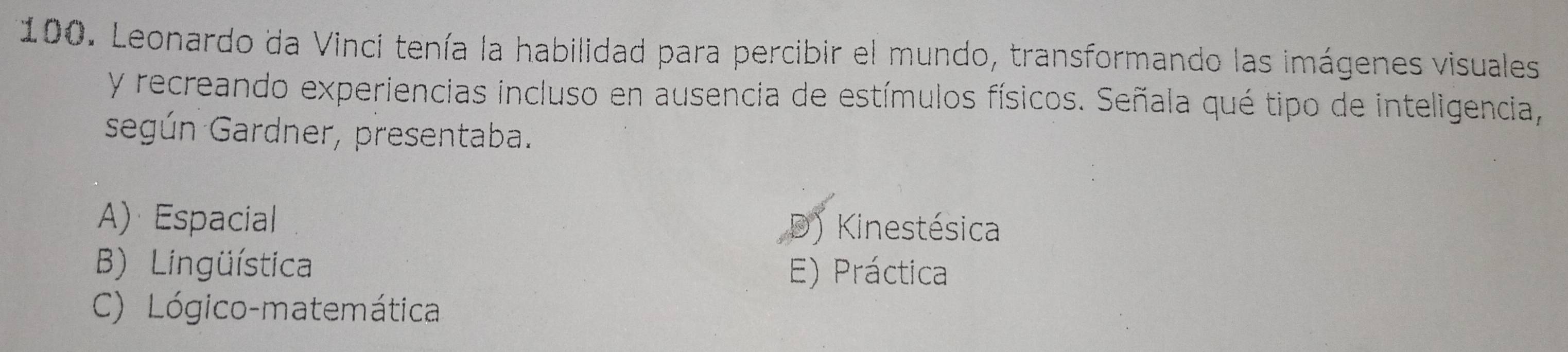 Leonardo da Vinci tenía la habilidad para percibir el mundo, transformando las imágenes visuales
y recreando experiencias incluso en ausencia de estímulos físicos. Señala qué tipo de inteligencia,
según Gardner, presentaba.
A) Espacial D) Kinestésica
B) Lingüística E) Práctica
C) Lógico-matemática