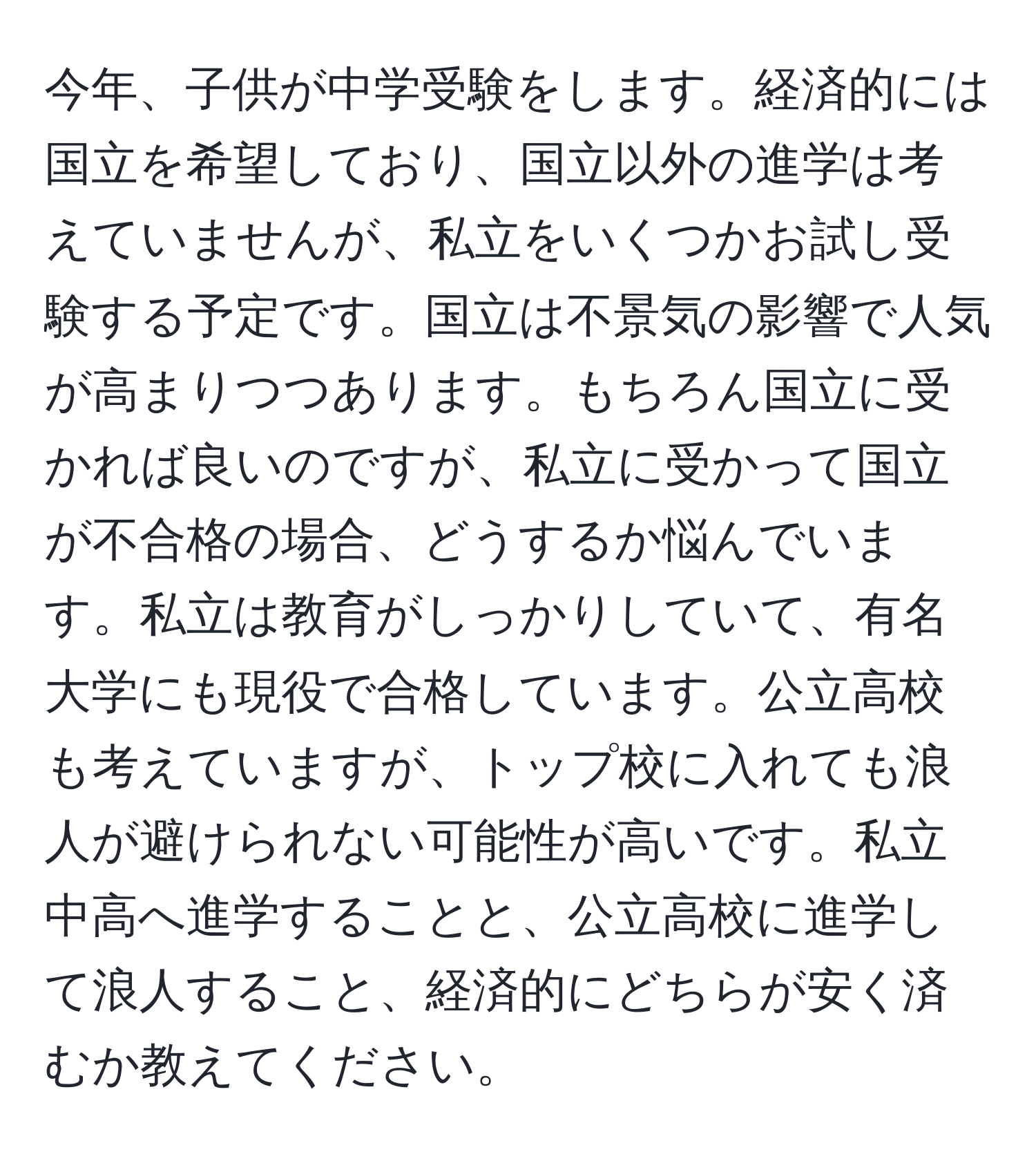 今年、子供が中学受験をします。経済的には国立を希望しており、国立以外の進学は考えていませんが、私立をいくつかお試し受験する予定です。国立は不景気の影響で人気が高まりつつあります。もちろん国立に受かれば良いのですが、私立に受かって国立が不合格の場合、どうするか悩んでいます。私立は教育がしっかりしていて、有名大学にも現役で合格しています。公立高校も考えていますが、トップ校に入れても浪人が避けられない可能性が高いです。私立中高へ進学することと、公立高校に進学して浪人すること、経済的にどちらが安く済むか教えてください。