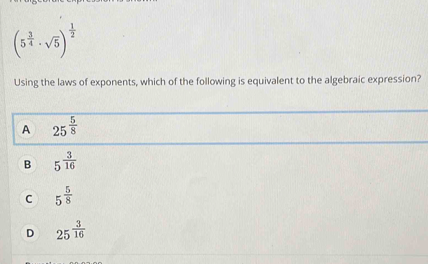 (5^(frac 3)4· sqrt(5))^ 1/2 
Using the laws of exponents, which of the following is equivalent to the algebraic expression?
A 25^(frac 5)8
B 5^(frac 3)16
C 5^(frac 5)8
D 25^(frac 3)16