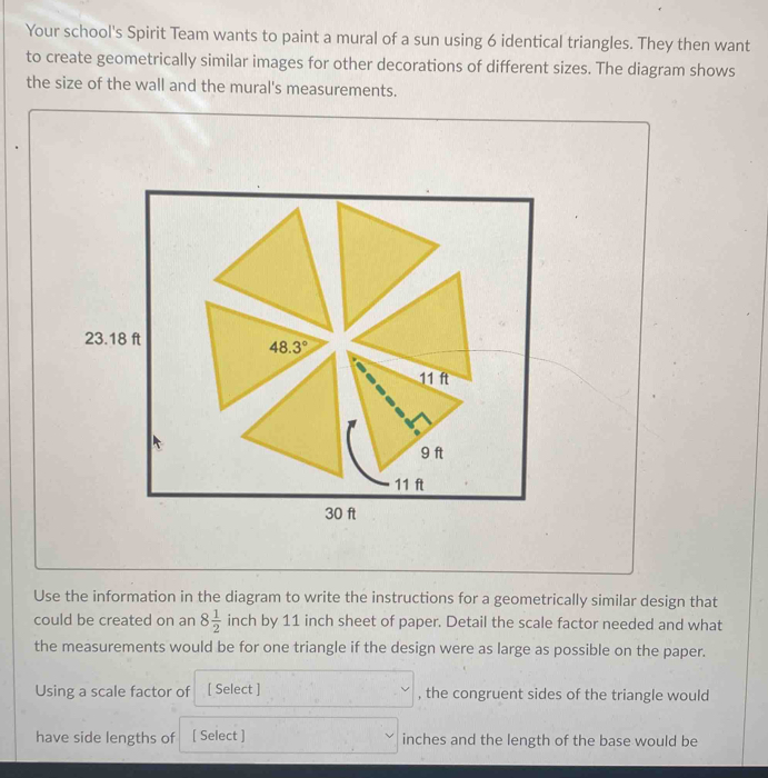 Your school's Spirit Team wants to paint a mural of a sun using 6 identical triangles. They then want
to create geometrically similar images for other decorations of different sizes. The diagram shows
the size of the wall and the mural's measurements.
Use the information in the diagram to write the instructions for a geometrically similar design that
could be created on an 8 1/2  inch by 11 inch sheet of paper. Detail the scale factor needed and what
the measurements would be for one triangle if the design were as large as possible on the paper.
Using a scale factor of [ Select ] , the congruent sides of the triangle would
have side lengths of [ Select ] inches and the length of the base would be