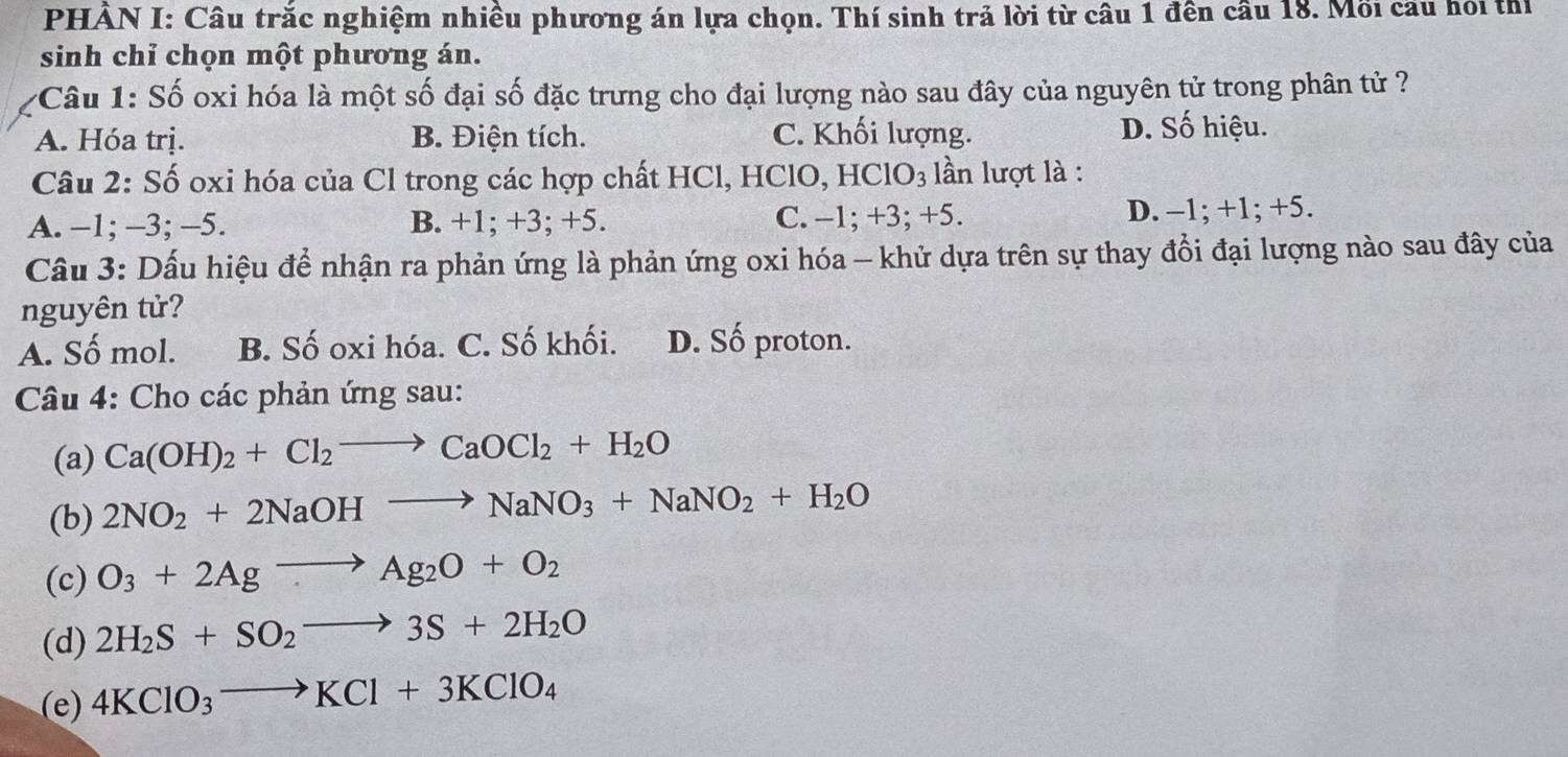 PHẢN I: Câu trắc nghiệm nhiều phương án lựa chọn. Thí sinh trả lời từ câu 1 đền cầu 18. Mối cầu hỏi thị
sinh chỉ chọn một phương án.
Câu 1: Số oxi hóa là một số đại số đặc trưng cho đại lượng nào sau đây của nguyên tử trong phân tử ?
A. Hóa trị. B. Điện tích. C. Khối lượng. D. Số hiệu.
Câu 2: Số oxi hóa của Cl trong các hợp chất HCl, HClO, HClO_3 lần lượt là :
A. -1; -3; -5. B. +1; +3; +5. C. -1; +3; +5. D. -1; +1; +5.
Câu 3: Dấu hiệu để nhận ra phản ứng là phản ứng oxi hóa - khử dựa trên sự thay đổi đại lượng nào sau đây của
nguyên tử?
A. Số mol. B. Số oxi hóa. C. Số khối. D. Số proton.
Câu 4: Cho các phản ứng sau:
(a) Ca(OH)_2+Cl_2to CaOCl_2+H_2O
(b) 2NO_2+2NaOHto NaNO_3+NaNO_2+H_2O
(c) O_3+2Agto Ag_2O+O_2
(d) 2H_2S+SO_2to 3S+2H_2O
(e) 4KClO_3to KCl+3KClO_4