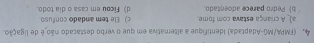 (FMPA/MG-Adaptada) Identifique a alternativa em que o verbo destacado não é de ligação.
a) A criança estava com fome. c) Ele tem andado confuso.
b) Pedro parece adoentado. d) Ficou em casa o dia todo.