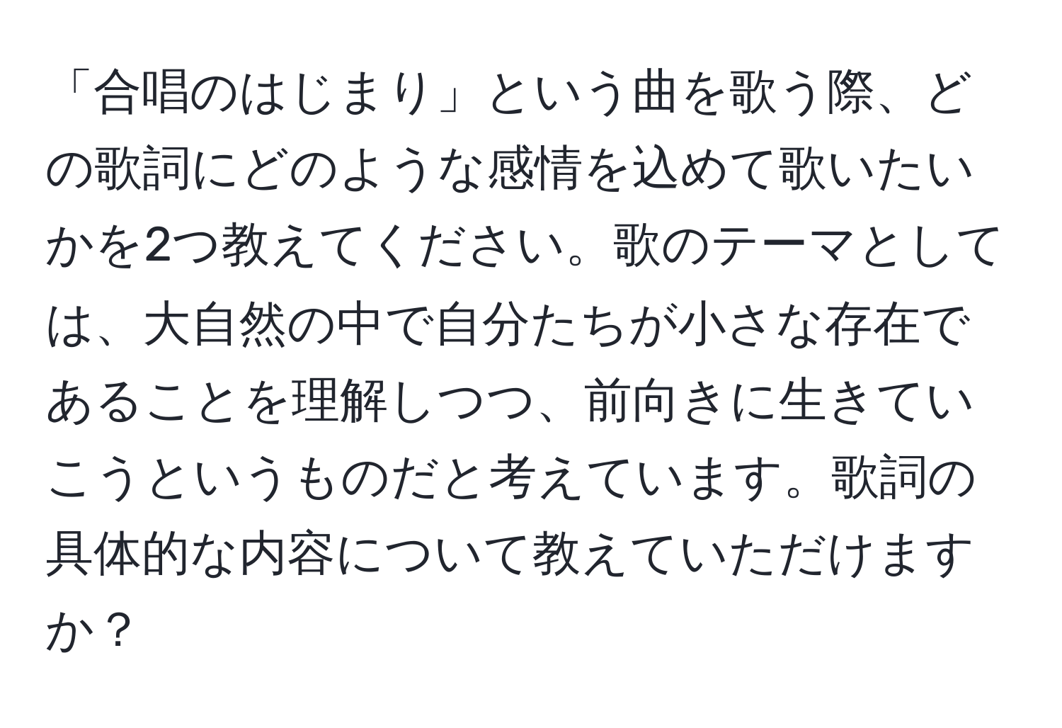 「合唱のはじまり」という曲を歌う際、どの歌詞にどのような感情を込めて歌いたいかを2つ教えてください。歌のテーマとしては、大自然の中で自分たちが小さな存在であることを理解しつつ、前向きに生きていこうというものだと考えています。歌詞の具体的な内容について教えていただけますか？