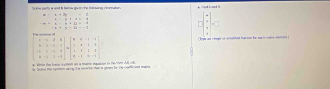 Solve parts a and b below given the following information. a. Find A and B.
beginarrayr w-x+2y=2 x-y+z=-4endarray
beginarrayr -w+x-y+2z=-3 -x+y-2z=-1endarray
(Type an integer or simplified fraction for each matrix element)
a. White the linear system as a mabrix equation in the form AX=B
b. Solve the system using the inverse that is given for the coefficient matrix.