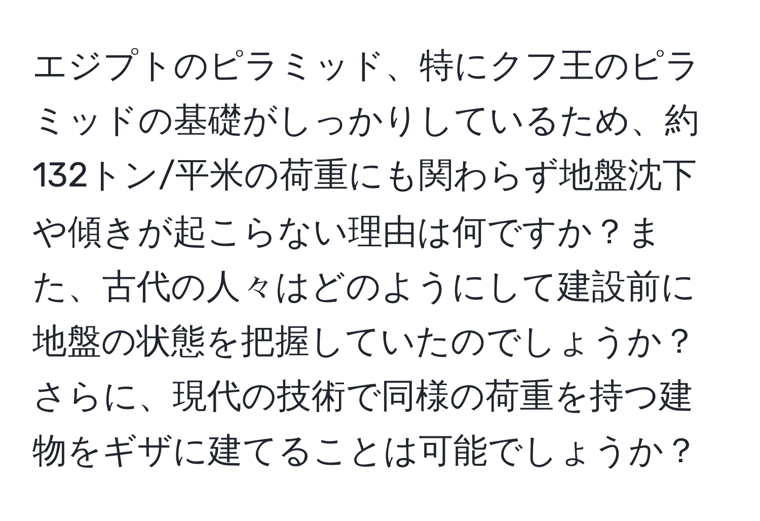 エジプトのピラミッド、特にクフ王のピラミッドの基礎がしっかりしているため、約132トン/平米の荷重にも関わらず地盤沈下や傾きが起こらない理由は何ですか？また、古代の人々はどのようにして建設前に地盤の状態を把握していたのでしょうか？さらに、現代の技術で同様の荷重を持つ建物をギザに建てることは可能でしょうか？