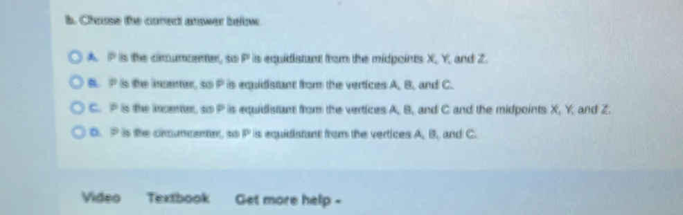 Chause the carect answer befw
A. P is the circumpenter, so P is equidistant from the midpoints X, Y, and Z.
B. P is the incenter, so P is equidistant from the vertices A, B, and C.
C. P is the icenter, so P is equidistant from the vertices A, B, and C and the midpoints X, Y, and Z.
D. P is the crcummenter, so P is equidistant from the vertices A, B, and C.
Video Textbook Get more help -