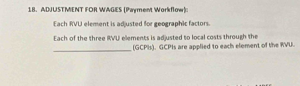 ADJUSTMENT FOR WAGES (Payment Workflow): 
Each RVU element is adjusted for geographic factors. 
Each of the three RVU elements is adjusted to local costs through the 
_(GCPIs). GCPIs are applied to each element of the RVU.