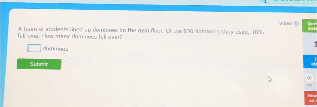 Video Que 
ans 
A team of students lined up dominoes on the gym floor. Of the 830 dominoes they used, 10%
fell over. How many dominoes fell over? 
dominoes 
Submit el 
00 
HR 
Sma 
out