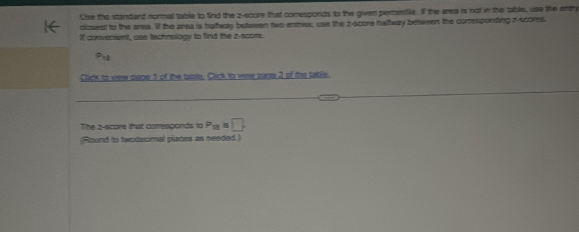 Cise the stambant normal table to find the z-score that comesponds to the given percentile. If the aree is not in the table, use the artry 
closest to the area. ill the area is hafway beteeen two emmes, use the z-score halway between the conespording z-scores. 
If converient, use technology to find the z-score. 
Click to vew mape 1 of the taole, Click to wew pazn 2 of the table. 
The 2 -score that corresponds to P_13=□
(Round to twodeomal places as needed.)