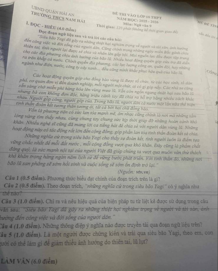 UBND QUận hải An
để thi vào lớp 10 thPt
trườnG tHCS nam hải
NăM HQC: 2025 - 2026
hủ đề tìn
Môn: Ngữ văn 9
I. ĐQC - HIÈU (4.0 điểm)
Thời gian: 120 phút (không kế thời gian giao đề)
cần dến lời r
Đọc đoạn ngữ liệu sau và trả lời các câu hội:
''Siêu bão Yagi đã gầy ra những thiệt hai nghiêm trọng về người và tài sản, ảnh hưởng
đến công việc và đời sống của người dân. Cũng chính trong những ngày miên Bắc gánh chiu
thiên tai, tình người lại được sẻ chia và nhân lên gấp bội. Mọi nguồn lực đều được tập trung
cho các địa phương chịu ảnh hướng của bão lũ, Nhiều hoạt động quyên gọp cứu trợ đã diễn
ra trên khắp cả nước. Chính quyền địa phương, các lực lượng công an, quân đội, hay những
ngành như điện, nước, công ty cây xanh... đều căng mình khắc phục hậu quả của bão lũ Công
Các hoạt động quyên góp cho đồng bào vùng lũ được tổ chức, từ các học sinh, tổ dân
phổ, cơ quan đơn vị đến doanh nghiệp, mỗi người một chút, ai có gì góp nấy. Các nhà xe cũng
sẵn sàng chở miễn phi hàng hóa lên vùng mưa lũ. Vẫn còn ngồn ngang thiệt hại sau bão lũ
nhưng bà con không đơn độc, hàng triệu cánh tay đã chia ra hỗ trợ bằng nhiều cách khác
nhau. Người gốp công, người gốp của. Trong bão lũ, người dân cả nước một lần nữa thể hiện v
tinh thần đoàn kết tương thân tương ái, tất cả bởi hai chữ đồng bào.
Vốn là phương tiện có sức lan tỏa mạnh mẽ, âm nhạc cũng chính là nơi mà những tấm
lông vàng tìm thấy nhau, cùng chung tay chung sức kịp thời giúp đỡ những hoàn cảnh khó
khăn. Nhiều nghệ sĩ cũng đã mang lời ca tiếng hát đề chia sẻ với người dân vùng lũ. Những
hoạt động này có tác động rất lớn đến cộng đồng, góp phần lan tỏa tinh thần đoàn kết sẻ chia.
Những nghĩa cử trong siêu bão Yagi cho thấy sự đoàn kết, tình người luôn là điểm tựa
vững chắc nhất để mỗi đất nước , mỗi cộng đồng vượt qua khó khăn. Đây cũng là phẩm chất
đáng quý, là sức mạnh nội tại của người Việt đã giúp chúng ta vượt qua muôn vàn thử thách
khó khăn trong hàng ngàn năm lịch sử để vững bước phát triển. Với tinh thần đó, những nơi
bão lũ san phẳng sẽ sớm hồi sinh và cuộc sống sẽ sớm ồn định trở lại.'''
(Nguồn: vtv.vn)
Câu 1 (0.5 điểm). Phương thức biểu đạt chính của đoạn trích trên là gi?
Câu 2 (0.5 điểm). Theo đoạn trích, ''những nghĩa cử trong siêu bão Yagi'' có ý nghĩa như
thể nào?
Câu 3 (1.0 điểm). Chỉ ra và nêu hiệu quả của biện pháp tu từ liệt kê được sử dụng trong câu
văn sau: ''Siêu bão Yagi đã gây ra những thiệt hại nghiêm trọng về người và tài sản, ảnh
đưởng đến công việc và đời sống của người dân.''
Cầu 4 (1.0 điểm). Những thống điệp ý nghĩa nào được truyền tải qua đoạn ngữ liệu trên?
Tâu 5 (1.0 điểm). Là một người được chứng kiến và trải qua siêu bão Yagi, theo em, con
cười có thể làm gì để giảm thiều ảnh hưởng do thiên tai, lũ lụt?
VÀM VăN (6.0 điểm)