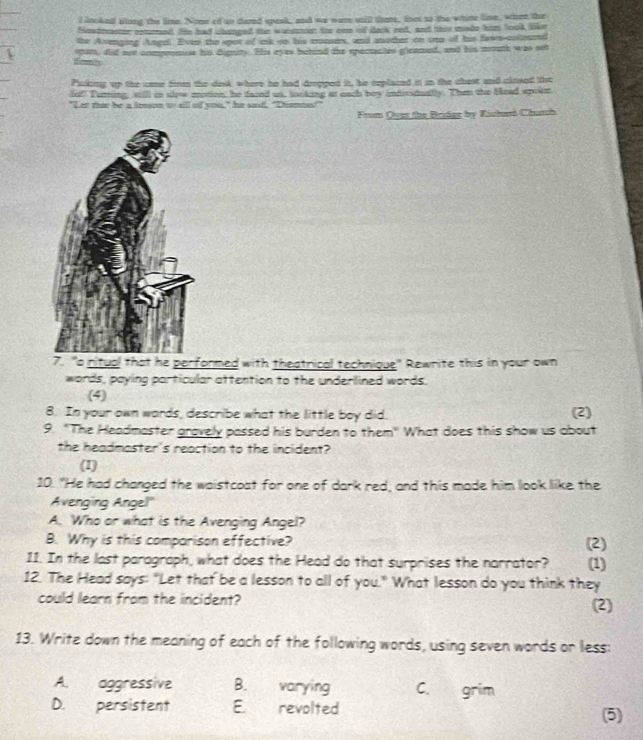 looked along the lime. None of us dand spesk, and we were wtill thme, that ts the whne lime, when the 
Sleadtuastor commed. Hie had chaged the wastoo for one of dack red, and this made him look, like 
the Avenging Angel. Even the spot of k on his momses, and another on ore of his fawrs-coleand 
cnan, did ot componmise his dignity. His eyes behnd the spectantes gleamed, and his mouth was set 
ecs 
Puskng up the came from the desk where he had drepped it, he replaced it in the chest and clrond the 
let? Turing, still in sirw motion, he faced us, locking at each bey individually. Then the Head spoen 
"Let that be a lesson to aill of you," he sad, "Dismns!" 
From Qve the Bridge by Rishasi Chatch 
7. "a ritual that he performed with theatrical technique" Rewnite this in your own 
words, paying particular attention to the underlined words. 
(4) 
8. In your own words, describe what the little boy did. (2) 
9. "The Headmaster gravely passed his burden to them" What does this show us about 
the headmoster's reaction to the incident? 
(1) 
10. "He had changed the waistcoat for one of dark red, and this made him look like the 
Avenging Angel" 
A. Who or what is the Avenging Angel? 
B. Why is this comparison effective? (2) 
11. In the last paragraph, what does the Head do that surprises the narrator? (1) 
12. The Head says: "Let that be a lesson to all of you." What lesson do you think they 
could learn from the incident? (2) 
13. Write down the meaning of each of the following words, using seven words or less: 
A. aggressive B. varying C. grim 
D. persistent Eerevolted 
(5)