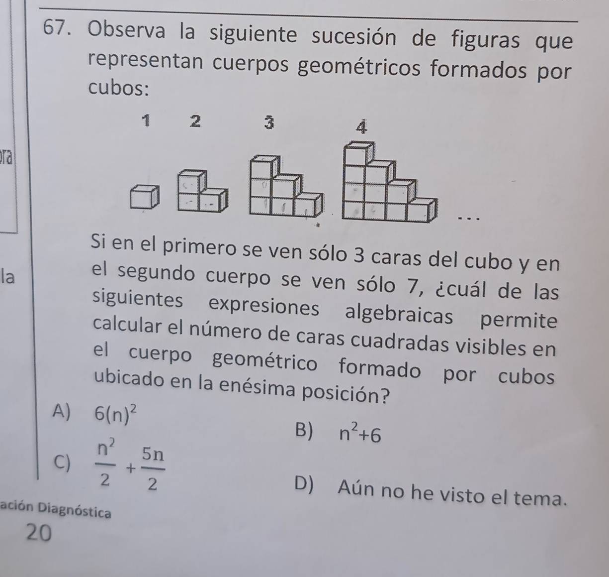 Observa la siguiente sucesión de figuras que
representan cuerpos geométricos formados por
cubos:
1 2
3
4
ra
Si en el primero se ven sólo 3 caras del cubo y en
la
el segundo cuerpo se ven sólo 7, ¿cuál de las
siguientes expresiones algebraicas permite
calcular el número de caras cuadradas visibles en
el cuerpo geométrico formado por cubos
ubicado en la enésima posición?
A) 6(n)^2
C)  n^2/2 + 5n/2 
B) n^2+6
D) Aún no he visto el tema.
ación Diagnóstica
20