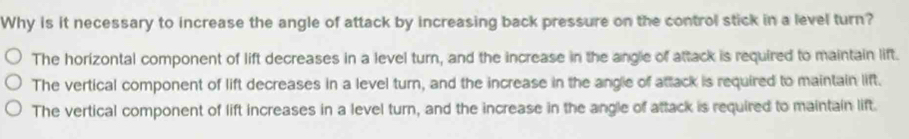 Why is it necessary to increase the angle of attack by increasing back pressure on the control stick in a level turn?
The horizontal component of lift decreases in a level turn, and the increase in the angle of attack is required to maintain lift.
The vertical component of lift decreases in a level turn, and the increase in the angle of attack is required to maintain lift.
The vertical component of lift increases in a level turn, and the increase in the angle of attack is required to maintain lift.