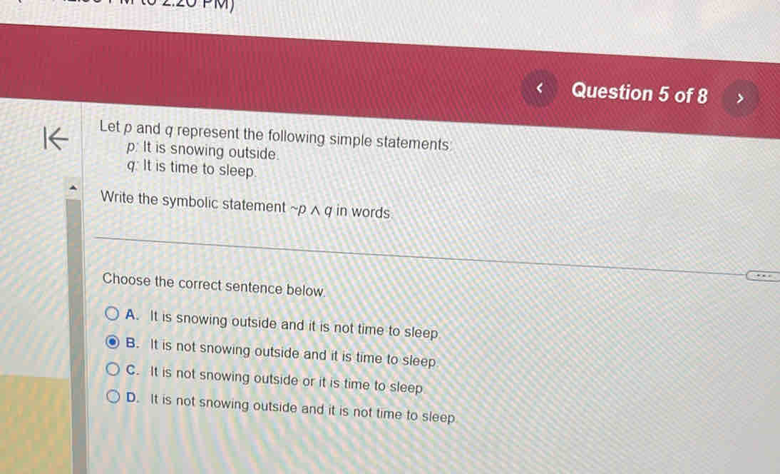 MJ
Question 5 of 8
Let p and q represent the following simple statements
p: It is snowing outside.
q: It is time to sleep.
Write the symbolic statement ~p ^ q in words
Choose the correct sentence below.
A. It is snowing outside and it is not time to sleep
B. It is not snowing outside and it is time to sleep
C. It is not snowing outside or it is time to sleep
D. It is not snowing outside and it is not time to sleep