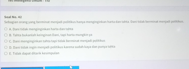 Tês Intélégensi Umum - TT0
Soal No. 42
Sebagian orang yang berminat menjadi politikus hanya menginginkan harta dan tahta. Dani tidak berminat menjadi politikus.
A. Dani tidak menginginkan harta dan tahta
B. Tahta bukanlah keinginan Dani, tapi harta mungkin ya
C. Dani menginginkan tahta tapi tidak berminat menjadi politikus
D. Dani tidak ingin menjadi politikus karena sudah kaya dan punya tahta
E. Tidak dapat ditarik kesimpulan