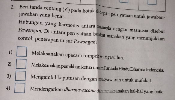 Beri tanda centang (✔) pada kotak didepan pernyataan untuk jawaban-
jawaban yang benar.
Hubungan yang harmonis antara manusia dengan masnusia disebut
Pawongan. Di antara pernyataan beikut manakah yang menunjukkan
contoh penerapan unsur Pawongan?
1) □ Melaksanakan upacara tumpek wariga/uduh.
2) □ Melaksanakan pemilihan ketua urum Parisada Hindu Dharma Indonesia
3) □ Mengambil keputusan dengan musyawarah untuk mufakat.
4) □ Mendengarkan dharmawacana dan melaksanakan hal-hal yang baik.