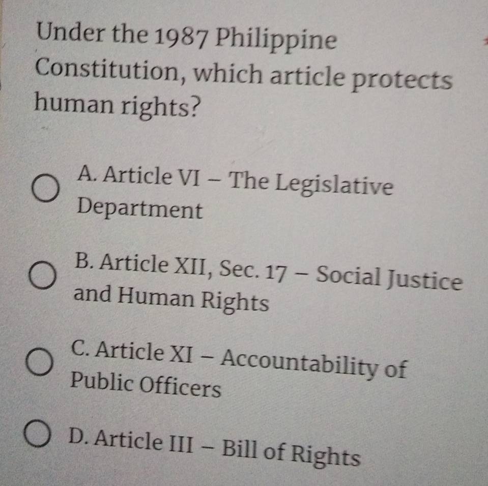 Under the 1987 Philippine
Constitution, which article protects
human rights?
A. Article VI - The Legislative
Department
B. Article XII, Sec. 17 - Social Justice
and Human Rights
C. Article XI - Accountability of
Public Officers
D. Article III - Bill of Rights