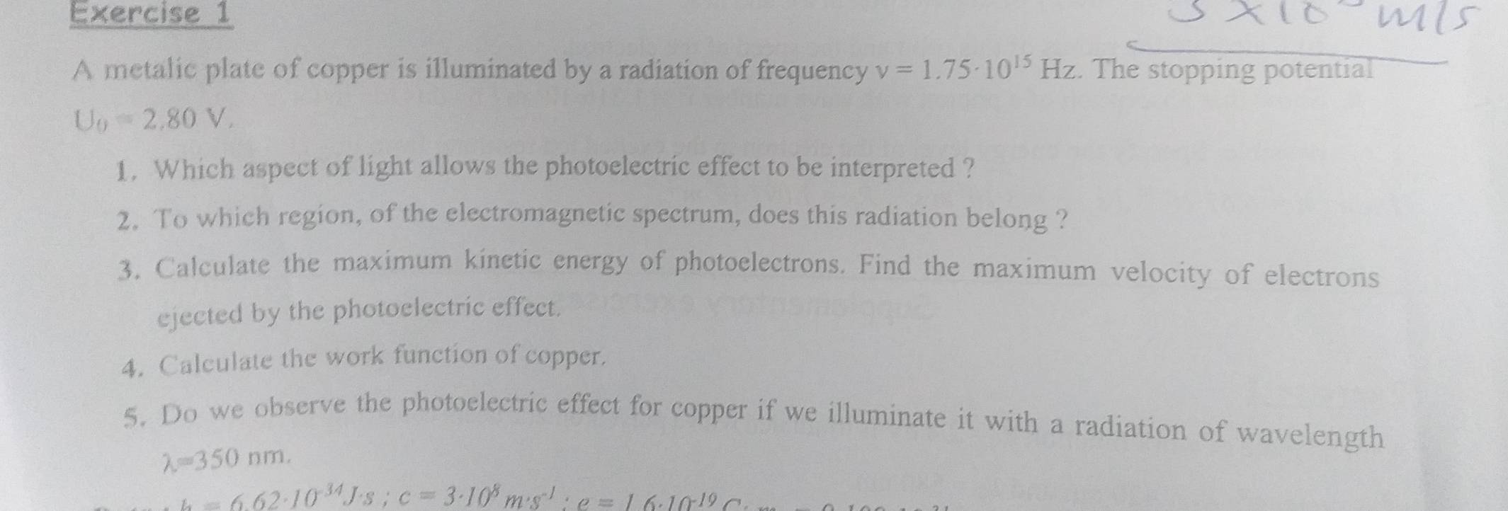 A metalic plate of copper is illuminated by a radiation of frequency nu =1.75· 10^(15)Hz. The stopping potential
U_0=2.80V. 
1. Which aspect of light allows the photoelectric effect to be interpreted ? 
2. To which region, of the electromagnetic spectrum, does this radiation belong ? 
3. Calculate the maximum kinetic energy of photoelectrons. Find the maximum velocity of electrons 
ejected by the photoelectric effect. 
4. Calculate the work function of copper. 
5. Do we observe the photoelectric effect for copper if we illuminate it with a radiation of wavelength
lambda =350nm.
h=6.62· 10^(-34)J· s; c=3· 10^8m· s^(-1):e=16· 10^(-19)C·