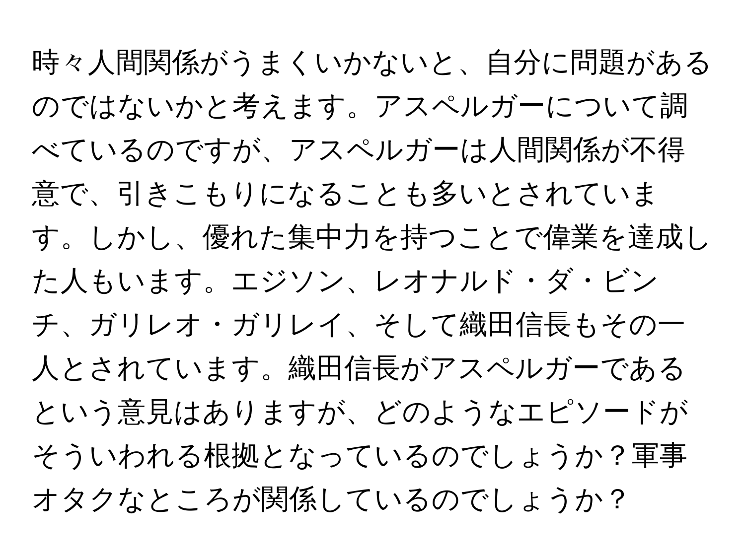 時々人間関係がうまくいかないと、自分に問題があるのではないかと考えます。アスペルガーについて調べているのですが、アスペルガーは人間関係が不得意で、引きこもりになることも多いとされています。しかし、優れた集中力を持つことで偉業を達成した人もいます。エジソン、レオナルド・ダ・ビンチ、ガリレオ・ガリレイ、そして織田信長もその一人とされています。織田信長がアスペルガーであるという意見はありますが、どのようなエピソードがそういわれる根拠となっているのでしょうか？軍事オタクなところが関係しているのでしょうか？