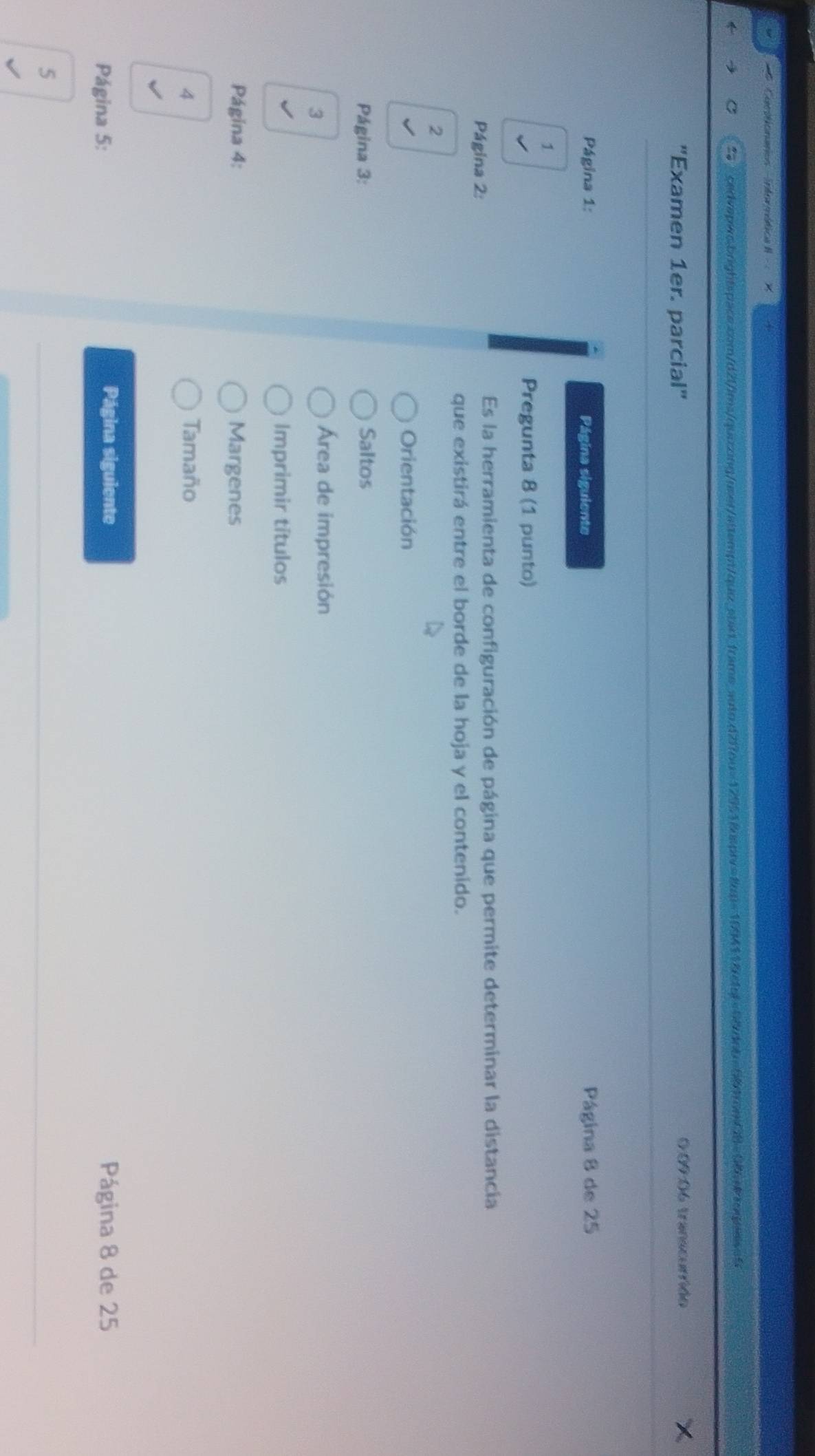 Cactonatos informética II 
cedvapws.brightspace.com/d2lims/quizzing/assr/aitempt/quz.sbart_frame_auto.d2i7ou=12951&dsprv=8m=199411&cfgf=9&dnb=584rcm/28=08xrognes=5 
'Examen 1er. parcial" 0:09:06 transcurrido X 
Página 1: Página siguiente Página 8 de 25
1 
Pregunta 8 (1 punto) 
Página 2: 
Es la herramienta de configuración de página que permite determinar la distancia 
que existirá entre el borde de la hoja y el contenido. 
2 
Orientación 
Página 3: Saltos 
3 
Área de impresión 
Imprimir títulos 
Página 4: Margenes 
4 Tamaño 
Página siguiente 
Página 5: Página 8 de 25
5