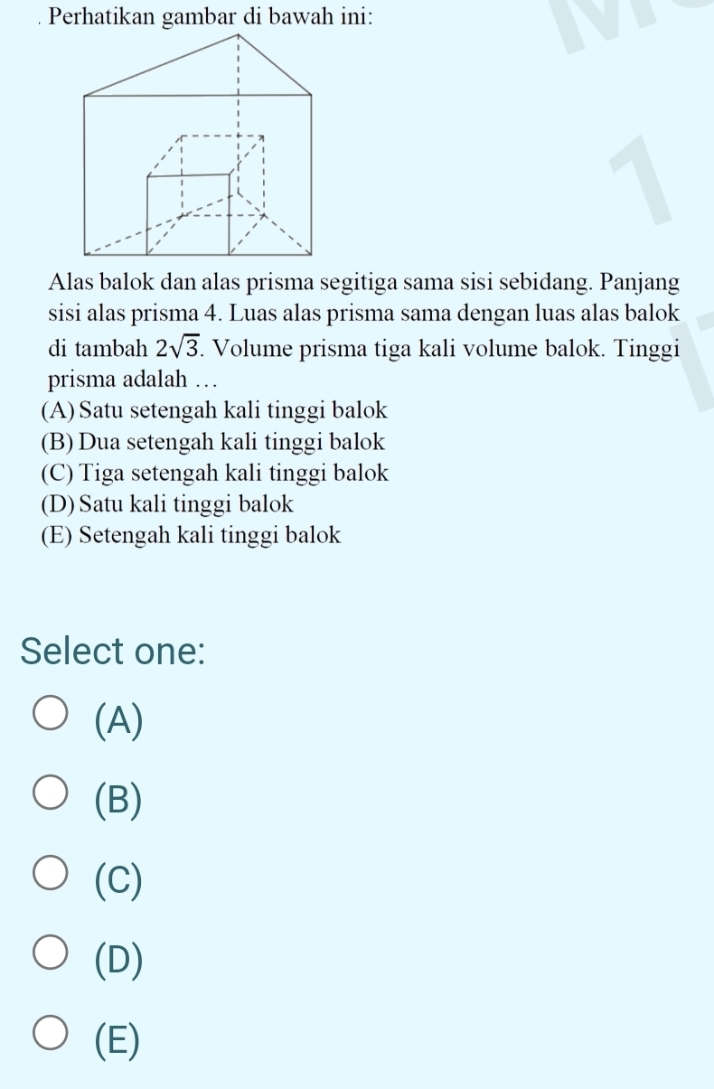 Perhatikan gambar di bawah ini:
1
Alas balok dan alas prisma segitiga sama sisi sebidang. Panjang
sisi alas prisma 4. Luas alas prisma sama dengan luas alas balok
di tambah 2sqrt(3). Volume prisma tiga kali volume balok. Tinggi
prisma adalah …
(A)Satu setengah kali tinggi balok
(B) Dua setengah kali tinggi balok
(C) Tiga setengah kali tinggi balok
(D) Satu kali tinggi balok
(E) Setengah kali tinggi balok
Select one:
(A)
(B)
(C)
(D)
(E)