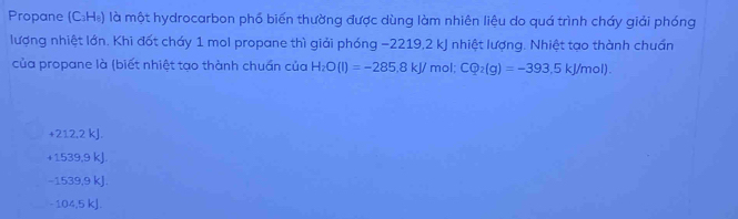 Propane (C_3H_8) là một hydrocarbon phố biến thường được dùng làm nhiên liệu do quá trình cháy giải phóng
lượng nhiệt lớn. Khi đốt cháy 1 mol propane thì giải phóng −2219, 2 kJ nhiệt lượng. Nhiệt tạo thành chuẩn
của propane là (biết nhiệt tạo thành chuẩn của H_2O(l)=-285.8kJ/ mol; CQ_2(g)=-393.5kJ/mol).
+212.2 kJ.
+1539,9 kJ
−1539, 9 kJ.
-104,5 kJ.