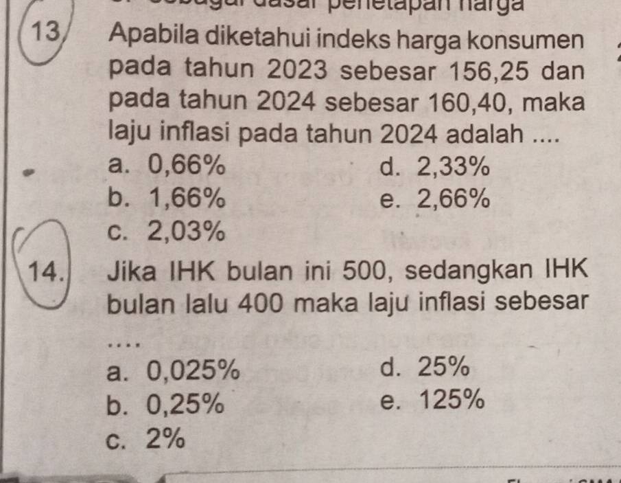 dasar penetapán harga
13 Apabila diketahui indeks harga konsumen
pada tahun 2023 sebesar 156, 25 dan
pada tahun 2024 sebesar 160,40, maka
laju inflasi pada tahun 2024 adalah ....
a⩾ 0,66% d. 2,33%
b. 1,66% e. 2,66%
c. 2,03%
14. Jika IHK bulan ini 500, sedangkan IHK
bulan lalu 400 maka laju inflasi sebesar
..
a⩽ 0,025% d. 25%
b. 0,25% e. 125%
c. 2%