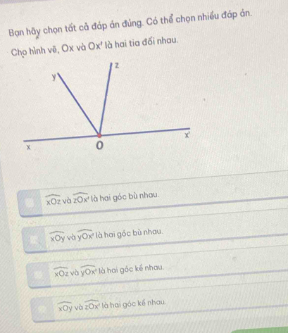 Bạn hãy chọn tất cả đáp án đúng. Có thể chọn nhiều đáp án.
Cho hình vẽ, Ox và Ox' là hai tia đối nhau.
widehat xOz và widehat zOx' là hai góc bù nhau
widehat xOy và overline yOx' là hai góc bù nhau.
widehat xOz và overline yOx' là hai gốc kể nhau.
widehat xOy và widehat Z2 là hai góc kể nhau.