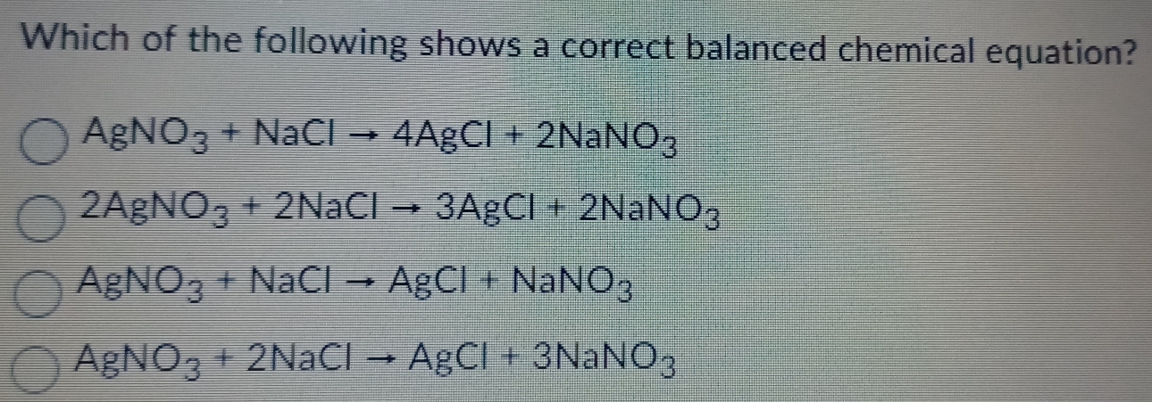 Which of the following shows a correct balanced chemical equation?
AgNO_3+NaClto 4AgCl+2NaNO_3
2AgNO_3+2NaClto 3AgCl+2NaNO_3
AgNO_3+NaClto AgCl+NaNO_3
AgNO_3+2NaClto AgCl+3NaNO_3