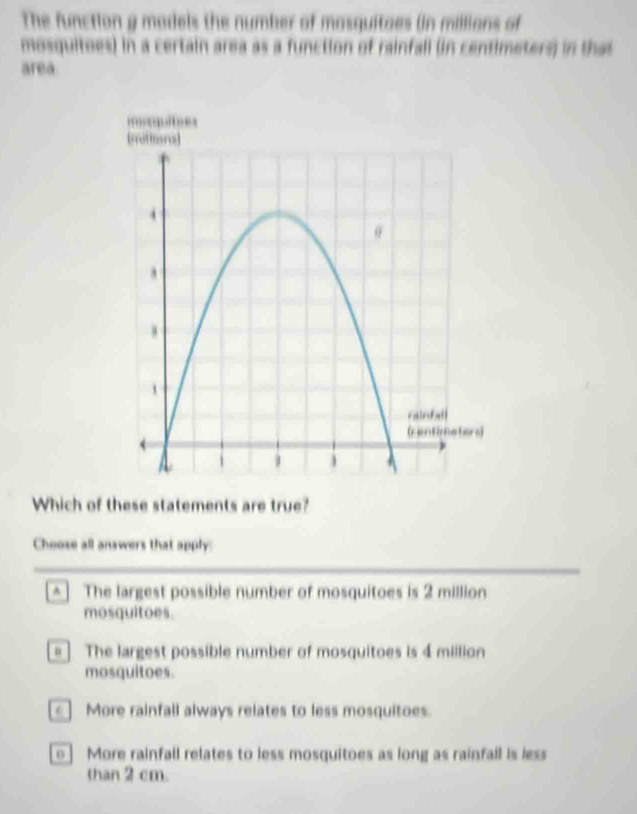 The function g models the number of masquitaes (in millians of
mosquitoes) in a certain area as a function of rainfall (in centimeters) in that
area
Which of these statements are true?
Choose all answers that apply:
[^] The largest possible number of mosquitoes is 2 million
mosquitoes.
= ] The largest possible number of mosquitoes is 4 million
mosquitoes.
More rainfall always relates to less mosquitoes.
] More rainfall relates to less mosquitoes as long as rainfall is less
than 2 cm.