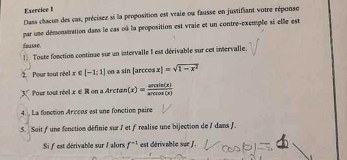 Dans chacun des cas, précisez si la proposition est vraie ou fausse en justifiant votre réponse 
par une démonstration dans le cas où la proposition est vraie et un contre-exemple si elle est 
fausse. 
. Toute fonction continue sur un intervalle I est dérivable sur cet intervalle. 
2 Pour tout réel x∈ [-1:1] on a sin [arccos x]=sqrt(1-x^2)
3 Pour tout réel x∈ R on aArctan (x)= arcsin (x)/arccos (x) 
4. La fonction Arccos est une fonction paire 
5. Soit f une fonction définie sur I et frealise une bijection de I dans J. 
Si fest dérivable sur / alors f^(-1) est dérivable sur J.