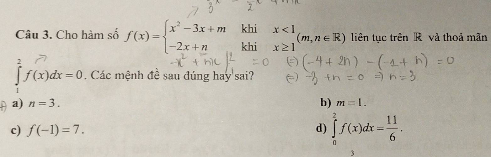 Cho hàm số f(x)=beginarrayl x^2-3x+m -2x+nendarray. khi
khi beginarrayr x<1 x≥ 1endarray (m,n∈ R) liên tục trên R và thoả mãn
∈tlimits _1^(2f(x)dx=0. Các mệnh đề sau đúng hay sai?
a) n=3. b) m=1.
c) f(-1)=7. d) ∈tlimits _0^2f(x)dx=frac 11)6. 
3