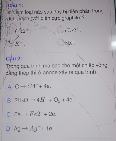 Hon kim loại nào sau đây bị điện phân trong
dung dịch (với điện cực graphite)?
Ca2^+. 
Cu2^+. 
K^+. 
Na^+. 
Cậu 2:
Trong quá trình mạ bạc cho một chiếc vòng
bằng thép thì ở anode xảy ra quá trình
A Cto C4^++4e.
B 2H_2Oto 4H^++O_2+4e.
C Feto Fe2^++2e.
D Agto Ag^++1e.